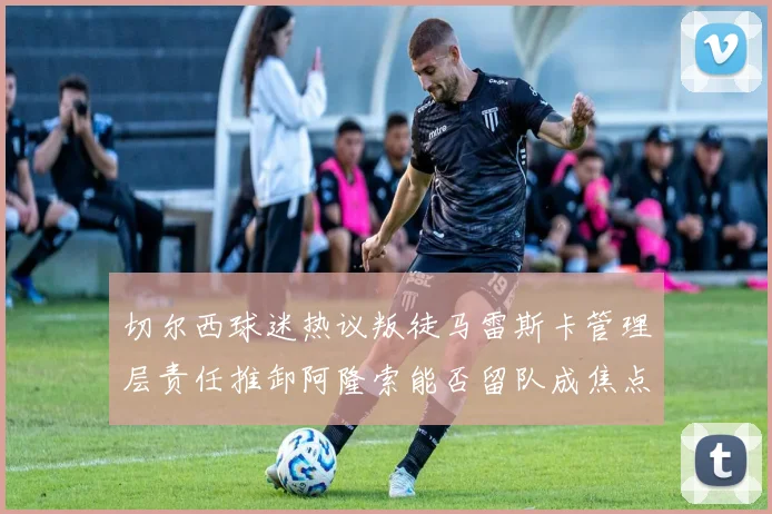 切尔西球迷热议叛徒马雷斯卡管理层责任推卸阿隆索能否留队成焦点