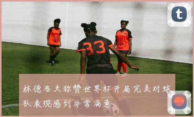 林德洛夫称赞世界杯开局完美对球队表现感到非常满意