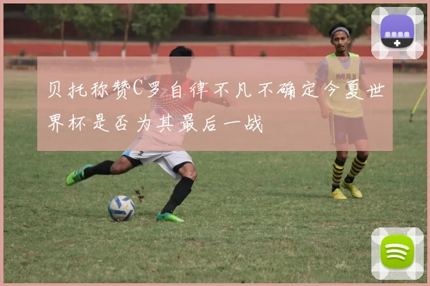 贝托称赞C罗自律不凡不确定今夏世界杯是否为其最后一战