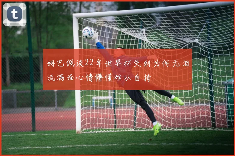 姆巴佩谈22年世界杯失利为何无泪流满面心情懵懂难以自持