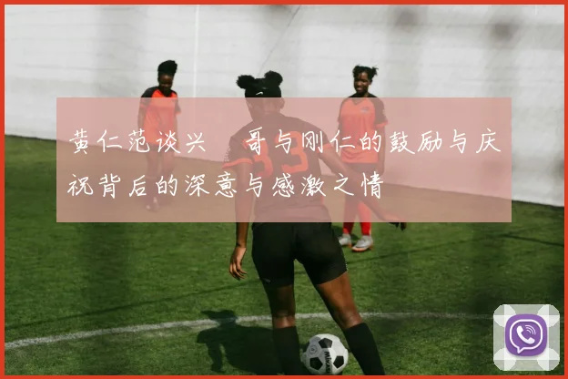 黄仁范谈兴慜哥与刚仁的鼓励与庆祝背后的深意与感激之情