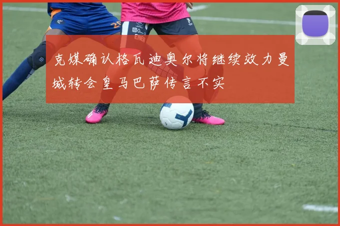 克媒确认格瓦迪奥尔将继续效力曼城转会皇马巴萨传言不实