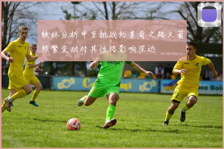 铁林分析申京挑战约基奇之路火箭频繁变动对其性格影响深远