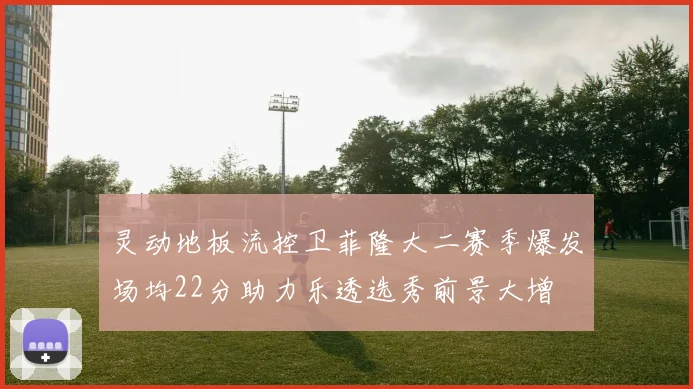 灵动地板流控卫菲隆大二赛季爆发场均22分助力乐透选秀前景大增