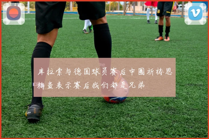 库拉索与德国球员赛后中圈祈祷恩梅查表示赛后我们都是兄弟