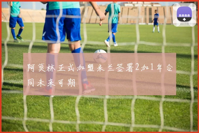 阿莫林正式加盟米兰签署2加1年合同未来可期