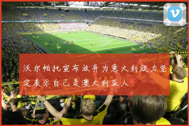 沃尔帕托宣布放弃为意大利效力坚定表示自己是澳大利亚人