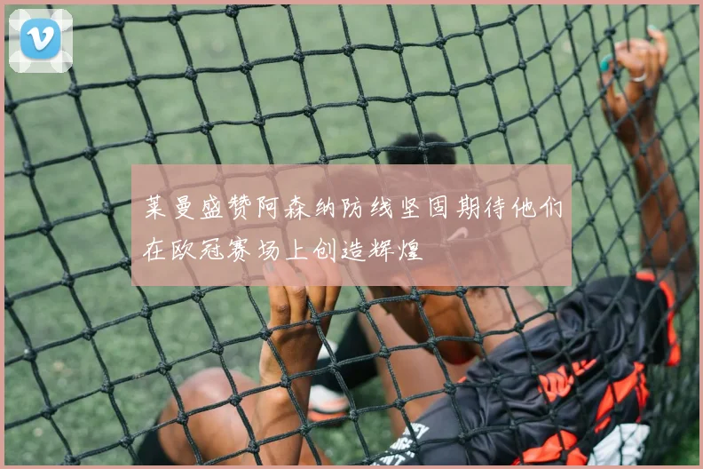 莱曼盛赞阿森纳防线坚固期待他们在欧冠赛场上创造辉煌